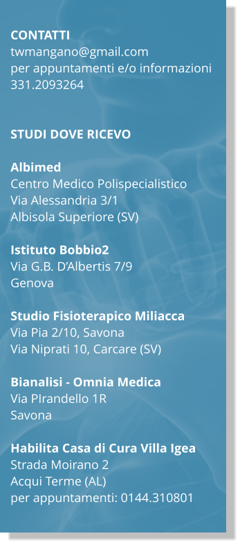 CONTATTI twmangano@gmail.com per appuntamenti e/o informazioni  331.2093264   STUDI DOVE RICEVO  Albimed Centro Medico Polispecialistico Via Alessandria 3/1 Albisola Superiore (SV)  Istituto Bobbio2 Via G.B. DAlbertis 7/9 Genova  Studio Fisioterapico Miliacca Via Pia 2/10, Savona Via Niprati 10, Carcare (SV)  Bianalisi - Omnia Medica Via PIrandello 1R Savona  Habilita Casa di Cura Villa Igea Strada Moirano 2  Acqui Terme (AL) per appuntamenti: 0144.310801