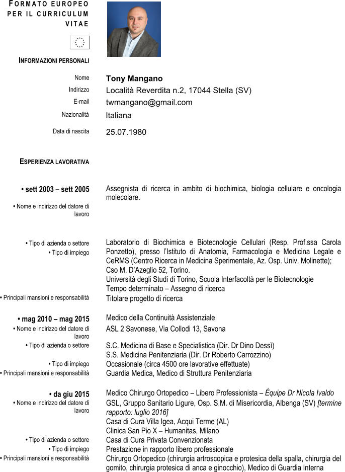 F O R M A T O E U R O P E O P E R I L C U R R I C U L U M V I T A E  Nome  Tony Mangano  Indirizzo  Localit Reverdita n.2, 17044 Stella (SV)                     E-mail  twmangano@gmail.com      Nazionalit  Italiana  Data di nascita  25.07.1980 ESPERIENZA LAVORATIVA  	sett 2003  sett 2005  Assegnista di ricerca in ambito di biochimica, biologia cellulare e oncologia molecolare.  	Nome e indirizzo del datore di lavoro  	Tipo di azienda o settore   	Tipo di impiego   INFORMAZIONI PERSONALI  Laboratorio di Biochimica e Biotecnologie Cellulari (Resp. Prof.ssa Carola Ponzetto), presso lIstituto di Anatomia, Farmacologia e Medicina Legale e CeRMS (Centro Ricerca in Medicina Sperimentale, Az. Osp. Univ. Molinette);   Tempo determinato  Titolare progetto di ricerca  Medico della Continuit Assistenziale ASL 2 Savonese, Via Collodi 13, Savona  S.C. Medicina di Base e Specialistica (Dir. Dr Dino Dess)  Cso M. DAzeglio 52, Torino.  Universit degli Studi di Torino, Scuola Interfacolt per le Biotecnologie  Assegno di ricerca  	Principali mansioni e responsabilit   	mag 2010  mag 2015  	Nome e indirizzo del datore di lavoro  	Tipo di azienda o settore   	Tipo di impiego   	Principali mansioni e responsabilit  Guardia Medica, Medico di Struttura Penitenziaria   	da giu 2015 Medico Chirurgo Ortopedico  Libero Professionista  quipe Dr Nicola Ivaldo  	Nome e indirizzo del datore di lavoro  	Tipo di azienda o settore   	Tipo di impiego   	Principali mansioni e responsabilit   S.S. Medicina Penitenziaria (Dir. Dr Roberto Carrozzino)  Occasionale (circa 4500 ore lavorative effettuate)  GSL, Gruppo Sanitario Ligure, Osp. S.M. di Misericordia, Albenga (SV) [termine rapporto: luglio 2016]  Casa di Cura Villa Igea, Acqui Terme (AL) Clinica San Pio X  Humanitas, Milano Casa di Cura Privata Convenzionata  Prestazione in rapporto libero professionale   Chirurgo Ortopedico (chirurgia artroscopica e protesica della spalla, chirurgia del  gomito, chirurgia protesica di anca e ginocchio), Medico di Guardia Interna