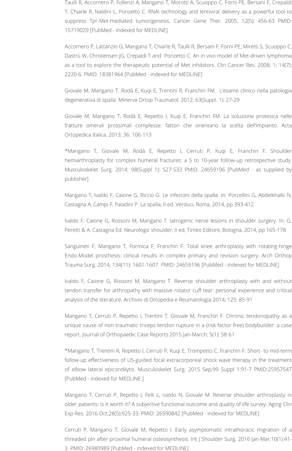 Taulli R, Accornero P, Follenzi A, Mangano T, Morotti A, Scuoppo C, Forni PE, Bersani F, Crepaldi T, Chiarle R, Naldini L, Ponzetto C. RNAi technology and lentiviral delivery as a powerful tool to suppress Tpr-Met-mediated tumorigenesis. Cancer Gene Ther. 2005; 12(5): 456-63 PMID: 15719029 [PubMed - indexed for MEDLINE]  Accornero P, Lattanzio G, Mangano T, Chiarle R, Taulli R, Bersani F, Forni PE, Miretti S, Scuoppo C, Dastr W, Christensen JG, Crepaldi T and  Ponzetto C. An in vivo model of Met-driven lymphoma as a tool to explore the therapeutic potential of Met inhibitors. Clin Cancer Res. 2008; 1; 14(7): 2220-6. PMID: 18381964 [PubMed - indexed for MEDLINE]  Giovale M, Mangano T, Rod E, Kuqi E, Trentini R, Franchin FM.  Lesame clinico nella patologia degenerativa di spalla. Minerva Ortop Traumatol. 2012; 63(Suppl. 1): 27-29  Giovale M, Mangano T, Rod E, Repetto I, Kuqi E, Franchin FM. La soluzione protesica nelle fratture omerali prossimali complesse: fattori che orientano la scelta dellimpianto. Acta Ortopedica Italica. 2013; 36: 106-113  *Mangano T, Giovale M, Rod E, Repetto I, Cerruti P, Kuqi E, Franchin F. Shoulder hemiarthroplasty for complex humeral fractures: a 5 to 10-year follow-up retrospective study. Musculoskelet Surg. 2014; 98(Suppl 1): S27-S33 PMID: 24659196 [PubMed - as supplied by publisher]   Mangano T, Ivaldo F, Caione G, Riccio G. Le infezioni della spalla. In: Porcellini G, Abdelkhalki N, Castagna A, Campi F, Paladini P. La spalla, II ed, Verduci, Roma, 2014, pp 393-412  Ivaldo F, Caione G, Rossoni M, Mangano T. Iatrogenic nerve lesions in shoulder surgery. In: G. Peretti & A. Castagna Ed. Neurologic shoulder, II ed, Timeo Editore, Bologna, 2014, pp 165-178  Sanguineti F, Mangano T, Formica F, Franchin F. Total knee arthroplasty with rotating-hinge Endo-Model prosthesis: clinical results in complex primary and revision surgery. Arch Orthop Trauma Surg. 2014; 134(11): 1601-1607  PMID: 24659196 [PubMed - indexed for MEDLINE]   Ivaldo F, Caione G, Rossoni M, Mangano T. Reverse shoulder arthroplasty with and without tendon transfer for arthropathy with massive rotator cuff tear: personal experience and critical analysis of the literature. Archivio di Ortopedia e Reumatologia 2014; 125: 85-91  Mangano T, Cerruti P, Repetto I, Trentini T, Giovale M, Franchin F. Chronic tendonopathy as a unique cause of non traumatic triceps tendon rupture in a (risk factor free) bodybuilder: a case report. Journal of Orthopaedic Case Reports 2015 Jan-March; 5(1): 58-61  *Mangano T, Trentini R, Repetto I, Cerruti P, Kuqi E, Trompetto C, Franchin F. Short- to mid-term follow-up effectiveness of US-guided focal extracorporeal shock wave therapy in the treatment of elbow lateral epicondilytis. Musculoskelet Surg. 2015 Sep;99 Suppl 1:91-7 PMID:25957547 [PubMed - indexed for MEDLINE ]   Mangano T, Cerruti P, Repetto I, Felli L, Ivaldo N, Giovale M. Reverse shoulder arthroplasty in older patients: is it worth it? A subjective functional outcome and quality of life survey. Aging Clin Exp Res. 2016 Oct;28(5):925-33. PMID: 26590842 [PubMed - indexed for MEDLINE]  Cerruti P, Mangano T, Giovale M, Repetto I. Early asymptomatic intrathoracic migration of a threaded pin after proximal humeral osteosynthesis. Int J Shoulder Surg. 2016 Jan-Mar;10(1):41-3. PMID: 26980989 [PubMed - indexed for MEDLINE]