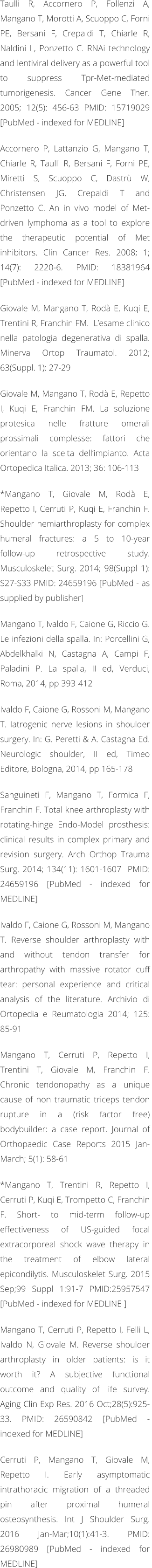 Taulli R, Accornero P, Follenzi A, Mangano T, Morotti A, Scuoppo C, Forni PE, Bersani F, Crepaldi T, Chiarle R, Naldini L, Ponzetto C. RNAi technology and lentiviral delivery as a powerful tool to suppress Tpr-Met-mediated tumorigenesis. Cancer Gene Ther. 2005; 12(5): 456-63 PMID: 15719029 [PubMed - indexed for MEDLINE]  Accornero P, Lattanzio G, Mangano T, Chiarle R, Taulli R, Bersani F, Forni PE, Miretti S, Scuoppo C, Dastr W, Christensen JG, Crepaldi T and  Ponzetto C. An in vivo model of Met-driven lymphoma as a tool to explore the therapeutic potential of Met inhibitors. Clin Cancer Res. 2008; 1; 14(7): 2220-6. PMID: 18381964 [PubMed - indexed for MEDLINE]  Giovale M, Mangano T, Rod E, Kuqi E, Trentini R, Franchin FM.  Lesame clinico nella patologia degenerativa di spalla. Minerva Ortop Traumatol. 2012; 63(Suppl. 1): 27-29  Giovale M, Mangano T, Rod E, Repetto I, Kuqi E, Franchin FM. La soluzione protesica nelle fratture omerali prossimali complesse: fattori che orientano la scelta dellimpianto. Acta Ortopedica Italica. 2013; 36: 106-113  *Mangano T, Giovale M, Rod E, Repetto I, Cerruti P, Kuqi E, Franchin F. Shoulder hemiarthroplasty for complex humeral fractures: a 5 to 10-year follow-up retrospective study. Musculoskelet Surg. 2014; 98(Suppl 1): S27-S33 PMID: 24659196 [PubMed - as supplied by publisher]   Mangano T, Ivaldo F, Caione G, Riccio G. Le infezioni della spalla. In: Porcellini G, Abdelkhalki N, Castagna A, Campi F, Paladini P. La spalla, II ed, Verduci, Roma, 2014, pp 393-412  Ivaldo F, Caione G, Rossoni M, Mangano T. Iatrogenic nerve lesions in shoulder surgery. In: G. Peretti & A. Castagna Ed. Neurologic shoulder, II ed, Timeo Editore, Bologna, 2014, pp 165-178  Sanguineti F, Mangano T, Formica F, Franchin F. Total knee arthroplasty with rotating-hinge Endo-Model prosthesis: clinical results in complex primary and revision surgery. Arch Orthop Trauma Surg. 2014; 134(11): 1601-1607  PMID: 24659196 [PubMed - indexed for MEDLINE]   Ivaldo F, Caione G, Rossoni M, Mangano T. Reverse shoulder arthroplasty with and without tendon transfer for arthropathy with massive rotator cuff tear: personal experience and critical analysis of the literature. Archivio di Ortopedia e Reumatologia 2014; 125: 85-91  Mangano T, Cerruti P, Repetto I, Trentini T, Giovale M, Franchin F. Chronic tendonopathy as a unique cause of non traumatic triceps tendon rupture in a (risk factor free) bodybuilder: a case report. Journal of Orthopaedic Case Reports 2015 Jan-March; 5(1): 58-61  *Mangano T, Trentini R, Repetto I, Cerruti P, Kuqi E, Trompetto C, Franchin F. Short- to mid-term follow-up effectiveness of US-guided focal extracorporeal shock wave therapy in the treatment of elbow lateral epicondilytis. Musculoskelet Surg. 2015 Sep;99 Suppl 1:91-7 PMID:25957547 [PubMed - indexed for MEDLINE ]   Mangano T, Cerruti P, Repetto I, Felli L, Ivaldo N, Giovale M. Reverse shoulder arthroplasty in older patients: is it worth it? A subjective functional outcome and quality of life survey. Aging Clin Exp Res. 2016 Oct;28(5):925-33. PMID: 26590842 [PubMed - indexed for MEDLINE]  Cerruti P, Mangano T, Giovale M, Repetto I. Early asymptomatic intrathoracic migration of a threaded pin after proximal humeral osteosynthesis. Int J Shoulder Surg. 2016 Jan-Mar;10(1):41-3. PMID: 26980989 [PubMed - indexed for MEDLINE]